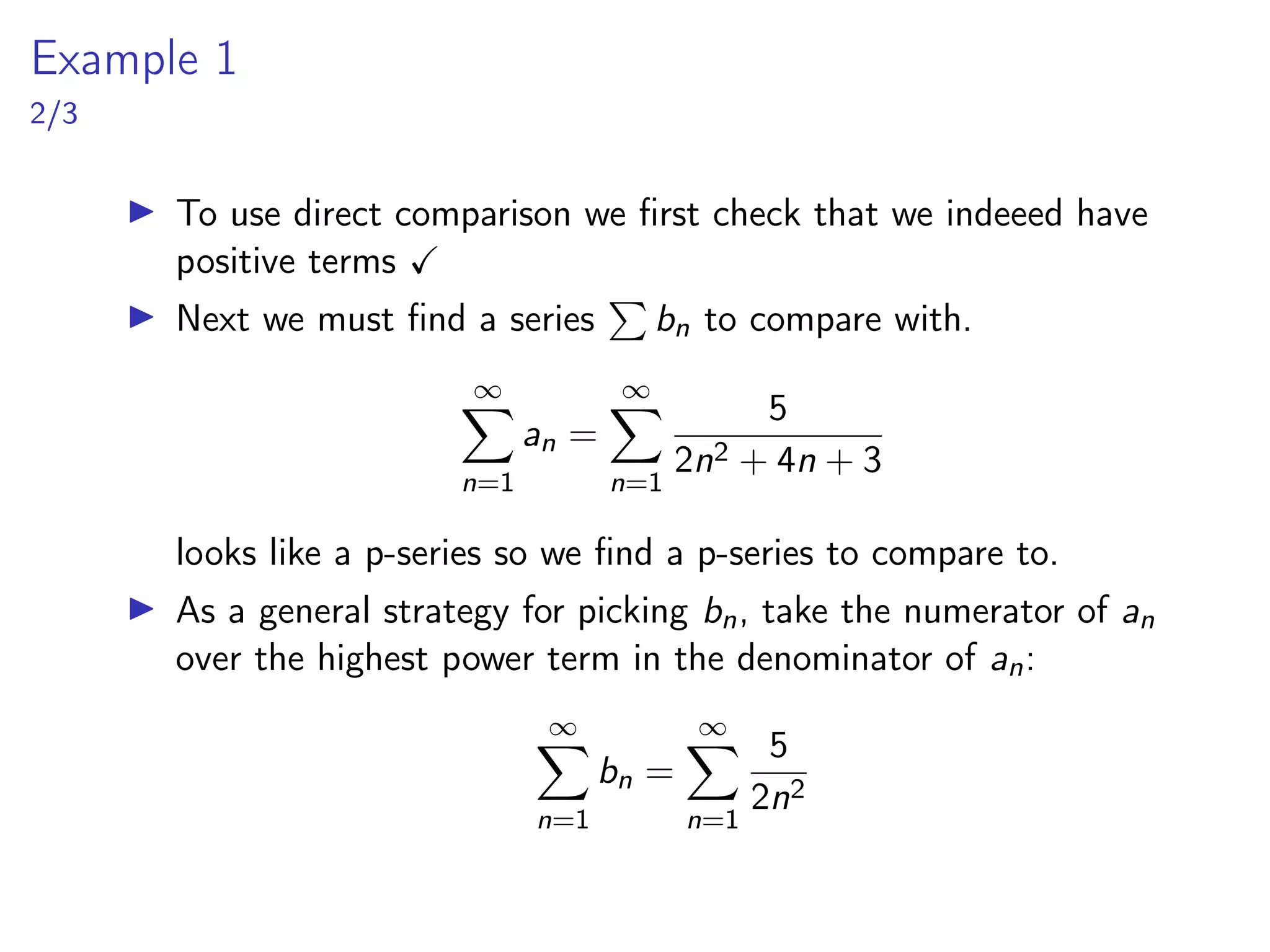 Example 1
2/3
▶ To use direct comparison we first check that we indeeed have
positive terms ✓
▶ Next we must find a series
P
bn to compare with.
∞
X
n=1
an =
∞
X
n=1
5
2n2 + 4n + 3
looks like a p-series so we find a p-series to compare to.
▶ As a general strategy for picking bn, take the numerator of an
over the highest power term in the denominator of an:
∞
X
n=1
bn =
∞
X
n=1
5
2n2
 