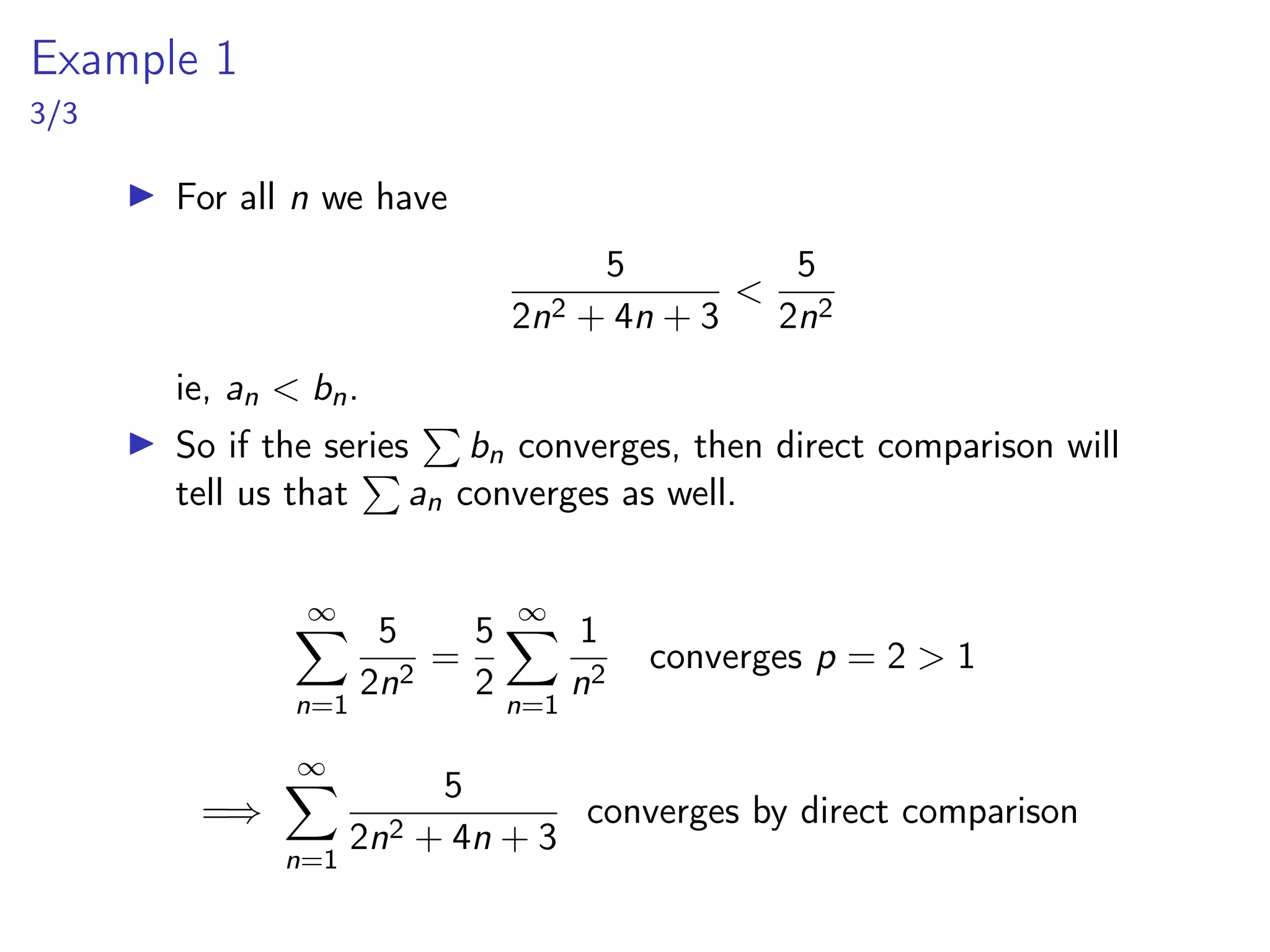Example 1
3/3
▶ For all n we have
5
2n2 + 4n + 3
<
5
2n2
ie, an < bn.
▶ So if the series
P
bn converges, then direct comparison will
tell us that
P
an converges as well.
∞
X
n=1
5
2n2
=
5
2
∞
X
n=1
1
n2
converges p = 2 > 1
=⇒
∞
X
n=1
5
2n2 + 4n + 3
converges by direct comparison
 