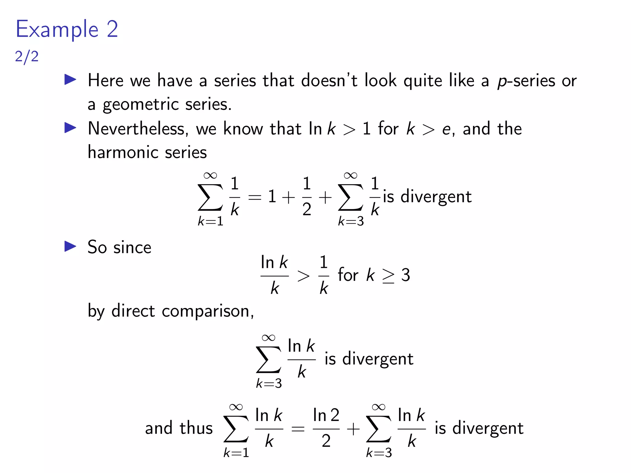 Example 2
2/2
▶ Here we have a series that doesn’t look quite like a p-series or
a geometric series.
▶ Nevertheless, we know that ln k > 1 for k > e, and the
harmonic series
∞
X
k=1
1
k
= 1 +
1
2
+
∞
X
k=3
1
k
is divergent
▶ So since
ln k
k
>
1
k
for k ≥ 3
by direct comparison,
∞
X
k=3
ln k
k
is divergent
and thus
∞
X
k=1
ln k
k
=
ln 2
2
+
∞
X
k=3
ln k
k
is divergent
 
