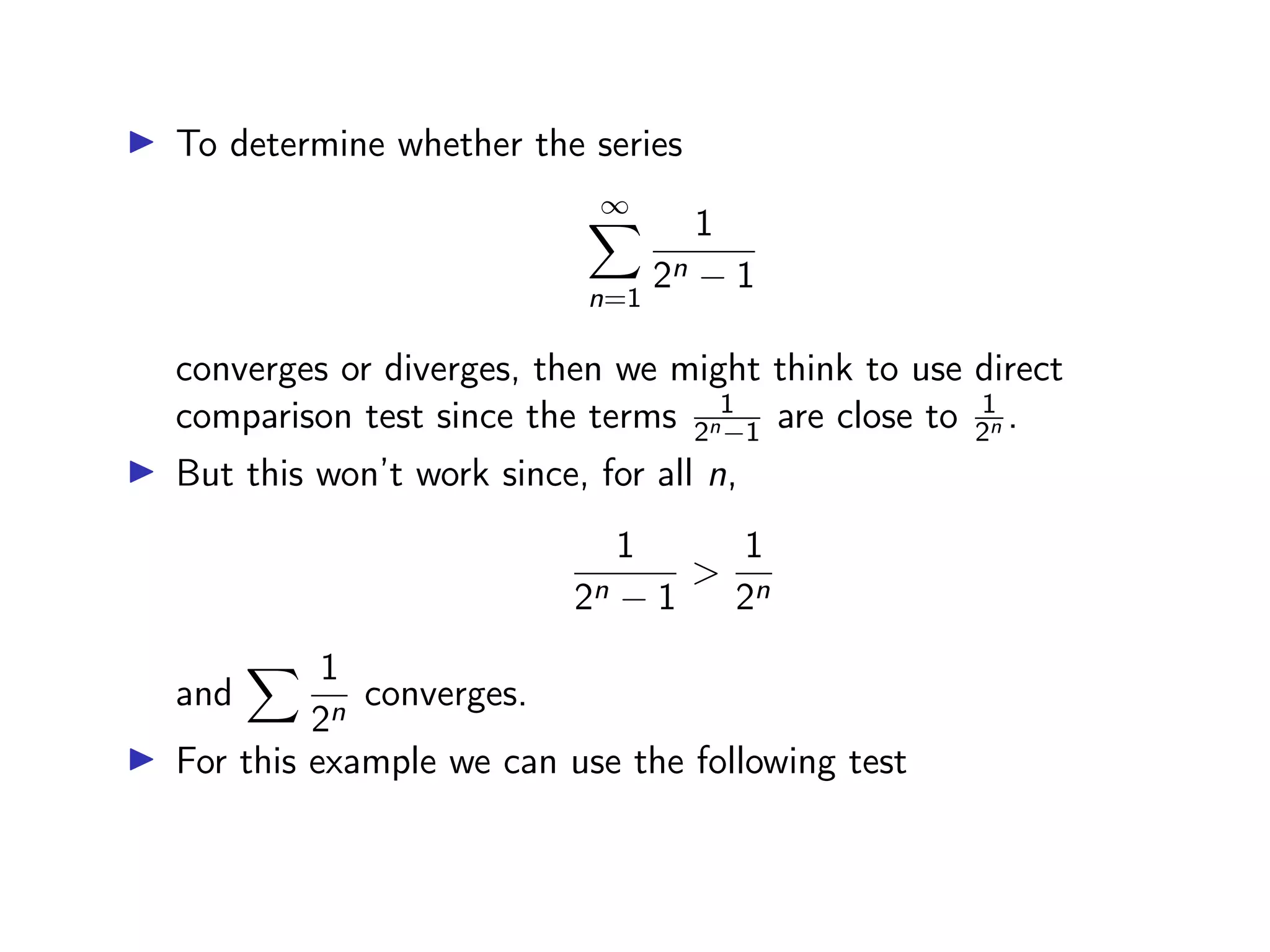 ▶ To determine whether the series
∞
X
n=1
1
2n − 1
converges or diverges, then we might think to use direct
comparison test since the terms 1
2n−1 are close to 1
2n .
▶ But this won’t work since, for all n,
1
2n − 1
>
1
2n
and
X 1
2n
converges.
▶ For this example we can use the following test
 