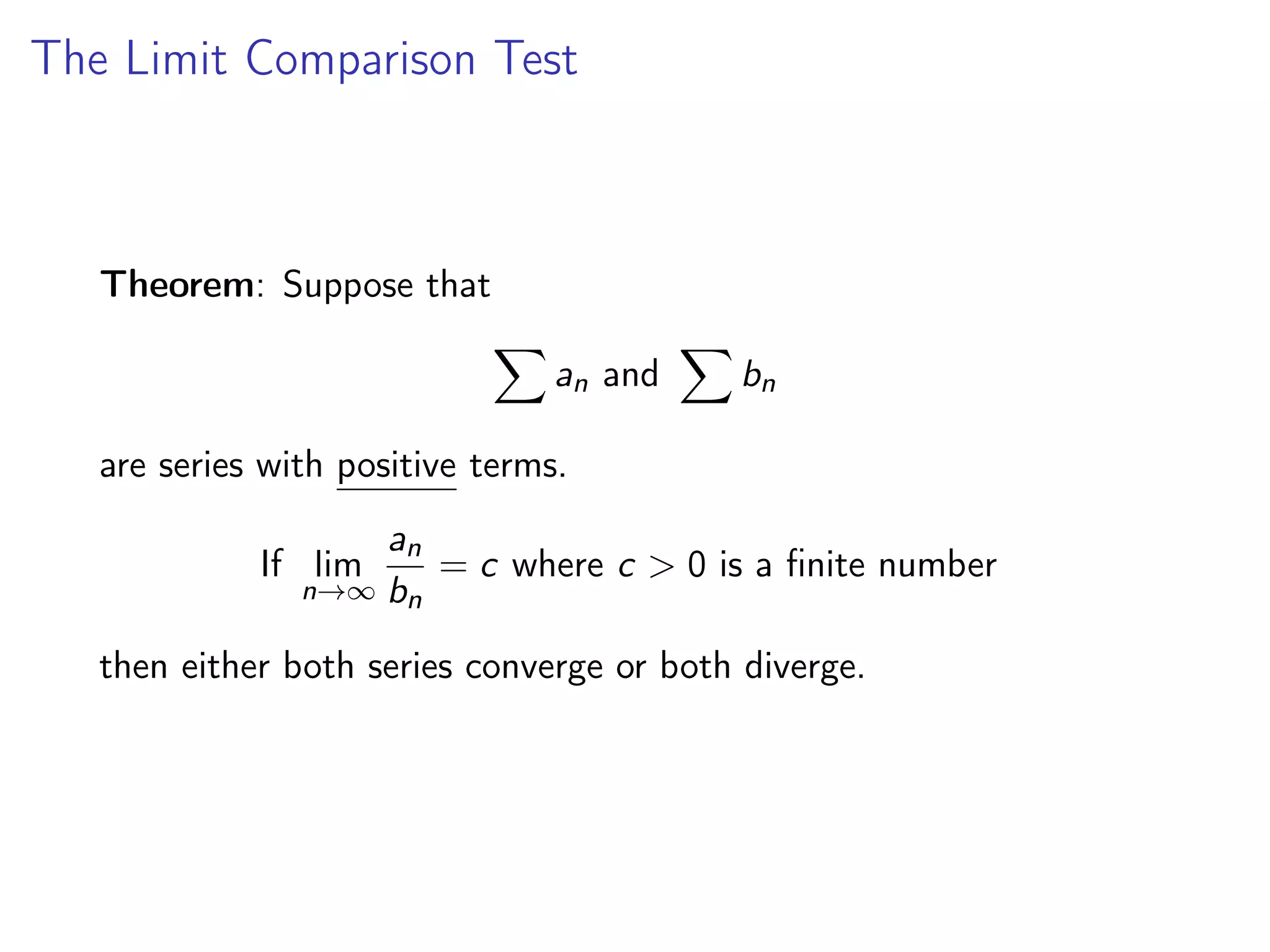 The Limit Comparison Test
Theorem: Suppose that
X
an and
X
bn
are series with positive terms.
If lim
n→∞
an
bn
= c where c > 0 is a finite number
then either both series converge or both diverge.
 