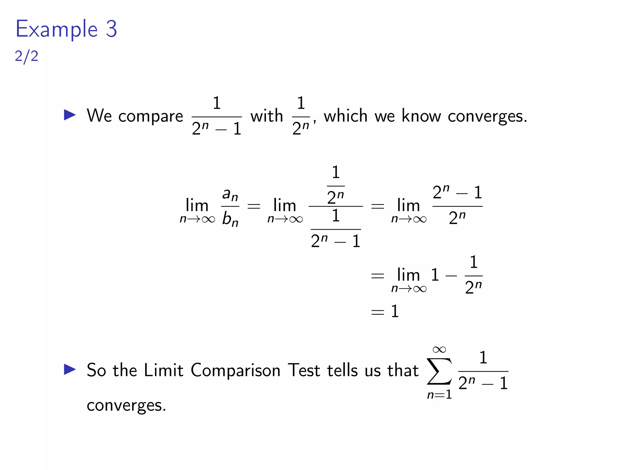 Example 3
2/2
▶ We compare
1
2n − 1
with
1
2n
, which we know converges.
lim
n→∞
an
bn
= lim
n→∞
1
2n
1
2n − 1
= lim
n→∞
2n − 1
2n
= lim
n→∞
1 −
1
2n
= 1
▶ So the Limit Comparison Test tells us that
∞
X
n=1
1
2n − 1
converges.
 