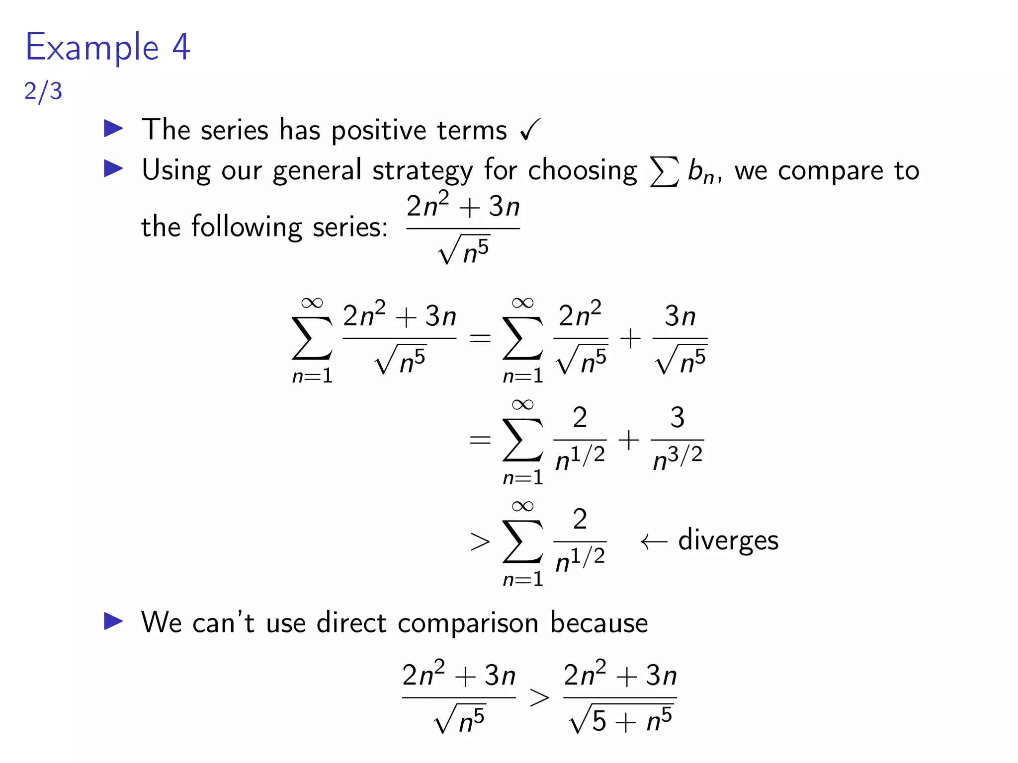 Example 4
2/3
▶ The series has positive terms ✓
▶ Using our general strategy for choosing
P
bn, we compare to
the following series:
2n2 + 3n
√
n5
∞
X
n=1
2n2 + 3n
√
n5
=
∞
X
n=1
2n2
√
n5
+
3n
√
n5
=
∞
X
n=1
2
n1/2
+
3
n3/2
>
∞
X
n=1
2
n1/2
← diverges
▶ We can’t use direct comparison because
2n2 + 3n
√
n5
>
2n2 + 3n
√
5 + n5
 