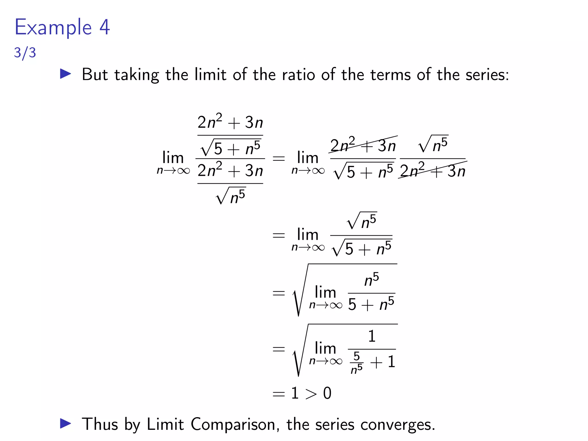 Example 4
3/3
▶ But taking the limit of the ratio of the terms of the series:
lim
n→∞
2n2 + 3n
√
5 + n5
2n2 + 3n
√
n5
= lim
n→∞


2n2 + 3n
√
5 + n5
√
n5


2n2 + 3n
= lim
n→∞
√
n5
√
5 + n5
=
s
lim
n→∞
n5
5 + n5
=
s
lim
n→∞
1
5
n5 + 1
= 1  0
▶ Thus by Limit Comparison, the series converges.
 