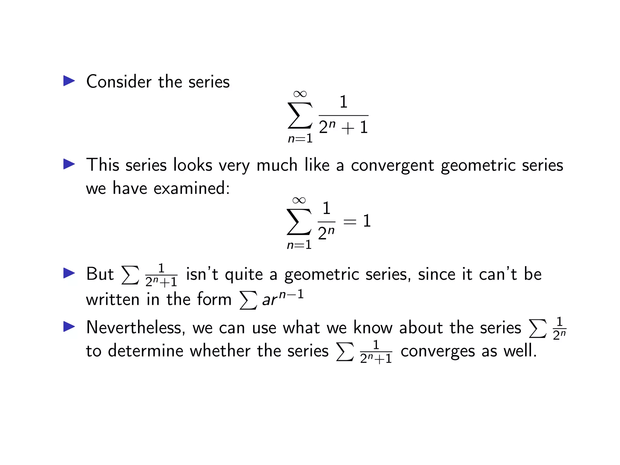 ▶ Consider the series
∞
X
n=1
1
2n + 1
▶ This series looks very much like a convergent geometric series
we have examined:
∞
X
n=1
1
2n
= 1
▶ But
P 1
2n+1 isn’t quite a geometric series, since it can’t be
written in the form
P
arn−1
▶ Nevertheless, we can use what we know about the series
P 1
2n
to determine whether the series
P 1
2n+1 converges as well.
 