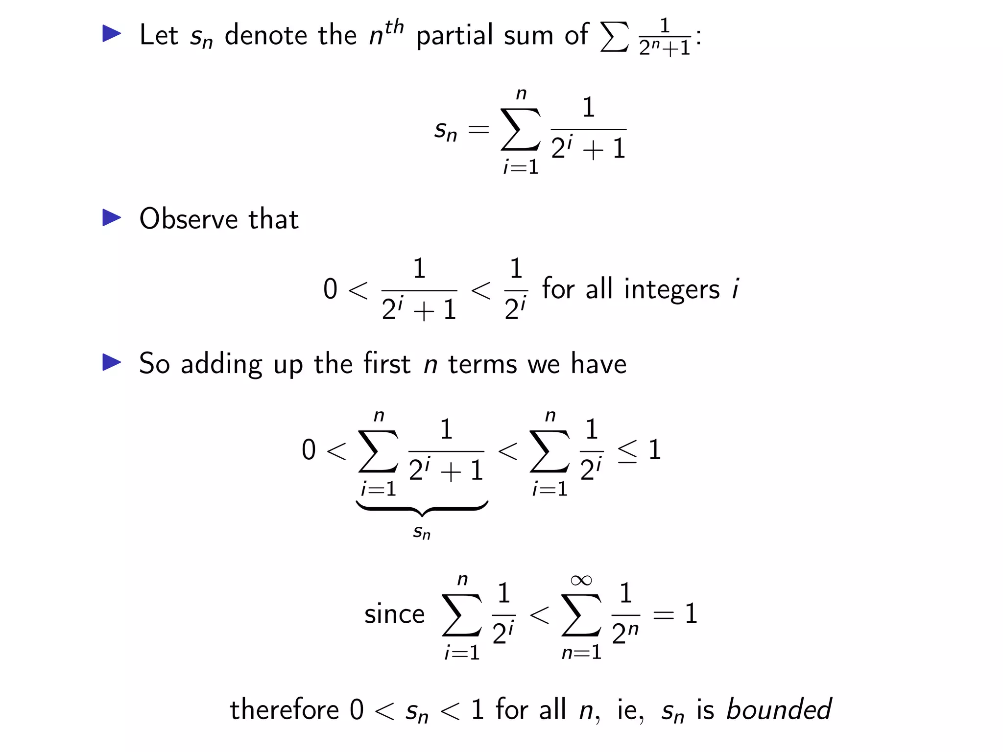 ▶ Let sn denote the nth partial sum of
P 1
2n+1:
sn =
n
X
i=1
1
2i + 1
▶ Observe that
0 <
1
2i + 1
<
1
2i
for all integers i
▶ So adding up the first n terms we have
0 <
n
X
i=1
1
2i + 1
| {z }
sn
<
n
X
i=1
1
2i
≤ 1
since
n
X
i=1
1
2i
<
∞
X
n=1
1
2n
= 1
therefore 0 < sn < 1 for all n, ie, sn is bounded
 