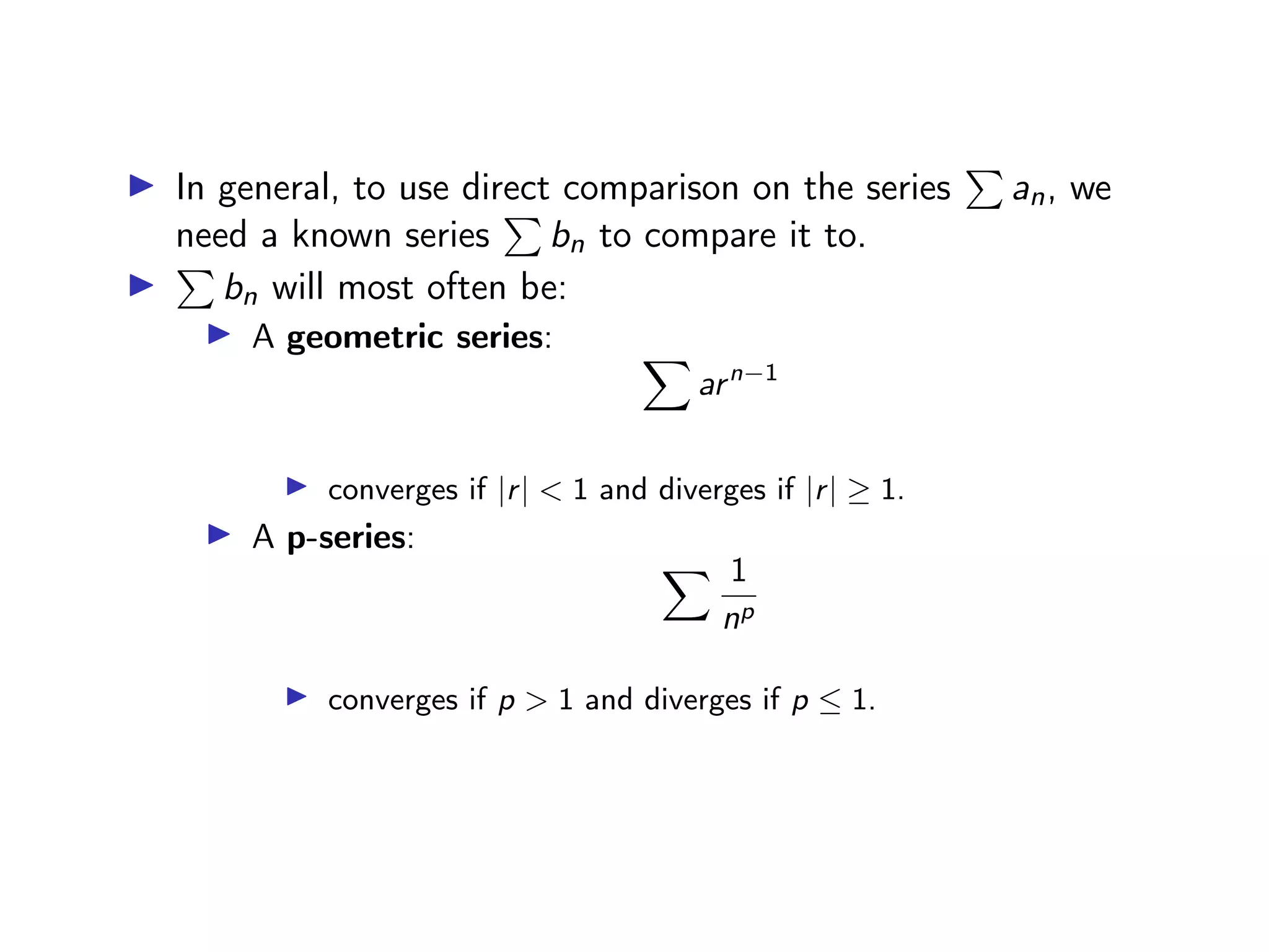 ▶ In general, to use direct comparison on the series
P
an, we
need a known series
P
bn to compare it to.
▶
P
bn will most often be:
▶ A geometric series: X
arn−1
▶ converges if |r| < 1 and diverges if |r| ≥ 1.
▶ A p-series:
X 1
np
▶ converges if p > 1 and diverges if p ≤ 1.
 