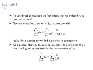 Example 1
2/3
▶ To use direct comparison we first check that we indeeed have
positive terms ✓
▶ Next we must find a series
P
bn to compare with.
∞
X
n=1
an =
∞
X
n=1
5
2n2 + 4n + 3
looks like a p-series so we find a p-series to compare to.
▶ As a general strategy for picking bn, take the numerator of an
over the highest power term in the denominator of an:
∞
X
n=1
bn =
∞
X
n=1
5
2n2
 