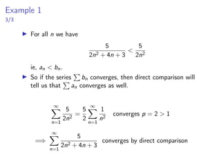 Example 1
3/3
▶ For all n we have
5
2n2 + 4n + 3
<
5
2n2
ie, an < bn.
▶ So if the series
P
bn converges, then direct comparison will
tell us that
P
an converges as well.
∞
X
n=1
5
2n2
=
5
2
∞
X
n=1
1
n2
converges p = 2 > 1
=⇒
∞
X
n=1
5
2n2 + 4n + 3
converges by direct comparison
 