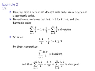Example 2
2/2
▶ Here we have a series that doesn’t look quite like a p-series or
a geometric series.
▶ Nevertheless, we know that ln k > 1 for k > e, and the
harmonic series
∞
X
k=1
1
k
= 1 +
1
2
+
∞
X
k=3
1
k
is divergent
▶ So since
ln k
k
>
1
k
for k ≥ 3
by direct comparison,
∞
X
k=3
ln k
k
is divergent
and thus
∞
X
k=1
ln k
k
=
ln 2
2
+
∞
X
k=3
ln k
k
is divergent
 
