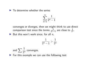 ▶ To determine whether the series
∞
X
n=1
1
2n − 1
converges or diverges, then we might think to use direct
comparison test since the terms 1
2n−1 are close to 1
2n .
▶ But this won’t work since, for all n,
1
2n − 1
>
1
2n
and
X 1
2n
converges.
▶ For this example we can use the following test
 