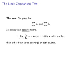 The Limit Comparison Test
Theorem: Suppose that
X
an and
X
bn
are series with positive terms.
If lim
n→∞
an
bn
= c where c > 0 is a finite number
then either both series converge or both diverge.
 