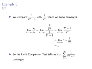 Example 3
2/2
▶ We compare
1
2n − 1
with
1
2n
, which we know converges.
lim
n→∞
an
bn
= lim
n→∞
1
2n
1
2n − 1
= lim
n→∞
2n − 1
2n
= lim
n→∞
1 −
1
2n
= 1
▶ So the Limit Comparison Test tells us that
∞
X
n=1
1
2n − 1
converges.
 