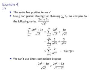 Example 4
2/3
▶ The series has positive terms ✓
▶ Using our general strategy for choosing
P
bn, we compare to
the following series:
2n2 + 3n
√
n5
∞
X
n=1
2n2 + 3n
√
n5
=
∞
X
n=1
2n2
√
n5
+
3n
√
n5
=
∞
X
n=1
2
n1/2
+
3
n3/2
>
∞
X
n=1
2
n1/2
← diverges
▶ We can’t use direct comparison because
2n2 + 3n
√
n5
>
2n2 + 3n
√
5 + n5
 