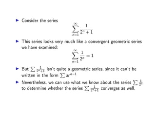 ▶ Consider the series
∞
X
n=1
1
2n + 1
▶ This series looks very much like a convergent geometric series
we have examined:
∞
X
n=1
1
2n
= 1
▶ But
P 1
2n+1 isn’t quite a geometric series, since it can’t be
written in the form
P
arn−1
▶ Nevertheless, we can use what we know about the series
P 1
2n
to determine whether the series
P 1
2n+1 converges as well.
 