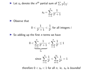 ▶ Let sn denote the nth partial sum of
P 1
2n+1:
sn =
n
X
i=1
1
2i + 1
▶ Observe that
0 <
1
2i + 1
<
1
2i
for all integers i
▶ So adding up the first n terms we have
0 <
n
X
i=1
1
2i + 1
| {z }
sn
<
n
X
i=1
1
2i
≤ 1
since
n
X
i=1
1
2i
<
∞
X
n=1
1
2n
= 1
therefore 0 < sn < 1 for all n, ie, sn is bounded
 