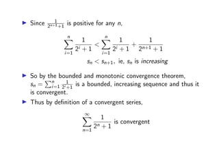 ▶ Since 1
2n+1+1
is positive for any n,
n
X
i=1
1
2i + 1
<
n
X
i=1
1
2i + 1
+
1
2n+1 + 1
sn < sn+1, ie, sn is increasing
▶ So by the bounded and monotonic convergence theorem,
sn =
Pn
i=1
1
2i +1
is a bounded, increasing sequence and thus it
is convergent.
▶ Thus by definition of a convergent series,
∞
X
n=1
1
2n + 1
is convergent
 