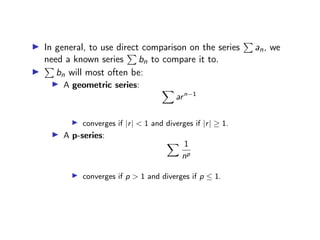 ▶ In general, to use direct comparison on the series
P
an, we
need a known series
P
bn to compare it to.
▶
P
bn will most often be:
▶ A geometric series: X
arn−1
▶ converges if |r| < 1 and diverges if |r| ≥ 1.
▶ A p-series:
X 1
np
▶ converges if p > 1 and diverges if p ≤ 1.
 
