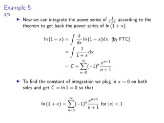Differentiation and Integration of Power Series
▶ Theorem: If
P
cn(x − a)n has a radius of convergence R  0,
then the function f defined by
f (x) =
∞
X
n=0
cn(x−a)n
= c0+c1(x−a)+c2(x−a)2
+c3(x−a)3
+. . .
is differentiable on the interval (a − R, a + R) and
(i) f ′
(x) = c1 + 2c2(x − a) + 3c3(x − a)2
+ . . .
=
∞
X
n=1
ncn(x − a)n−1
(ii)
Z
f (x)dx = C + c0(x − a) + c1
(x − a)2
2
+ c2
(x − a)3
3
+ . . .
= C +
∞
X
n=0
cn
(x − a)n+1
n + 1
The radii of convergence in (i) and (ii) are both R.
 
