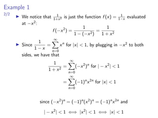 Example 1
2/2
▶ We notice that 1
1+x2 is just the function f (x) = 1
1−x evaluated
at −x2:
f (−x2
) =
1
1 − (−x2)
=
1
1 + x2
▶ Since
1
1 − x
=
∞
X
n=0
xn
for |x| < 1, by plugging in −x2 to both
sides, we have that
1
1 + x2
=
∞
X
n=0
(−x2
)n
for | − x2
| < 1
=
∞
X
n=0
(−1)n
x2n
for |x| < 1
since (−x2
)n
= (−1)n
(x2
)n
= (−1)n
x2n
and
| − x2
| < 1 ⇐⇒ |x2
| < 1 ⇐⇒ |x| < 1
 