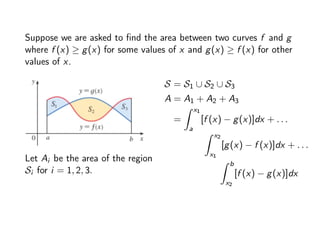 Suppose we are asked to find the area between two curves f and g
where f (x) ≥ g(x) for some values of x and g(x) ≥ f (x) for other
values of x.
Let Ai be the area of the region
Si for i = 1, 2, 3.
S = S1 ∪ S2 ∪ S3
A = A1 + A2 + A3
=
Z x1
a
[f (x) − g(x)]dx + . . .
Z x2
x1
[g(x) − f (x)]dx + . . .
Z b
x2
[f (x) − g(x)]dx
 
