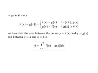 In general, since
|f (x) − g(x)| =
(
f (x) − g(x) if f (x) ≥ g(x)
g(x) − f (x) if g(x) ≥ f (x)
we have that the area between the curves y = f (x) and y = g(x)
and between x = a and x = b is
A =
Z b
a
|f (x) − g(x)|dx
 
