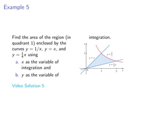 Example 5
Find the area of the region (in
quadrant 1) enclosed by the
curves y = 1/x, y = x, and
y = 1
4x using
a. x as the variable of
integration and
b. y as the variable of
integration.
Video Solution 5
 