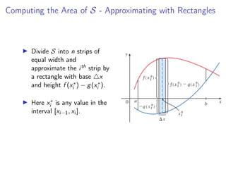 Computing the Area of S - Approximating with Rectangles
▶ Divide S into n strips of
equal width and
approximate the ith strip by
a rectangle with base △x
and height f (x∗
i ) − g(x∗
i ).
▶ Here x∗
i is any value in the
interval [xi−1, xi ].
 