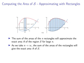 Computing the Area of S - Approximating with Rectangles
→
▶ The sum of the areas of the n rectangles will approximate the
exact area A of the region S for large n.
▶ As we take n → ∞, the sum of the areas of the rectangles will
give the exact area A of S.
 