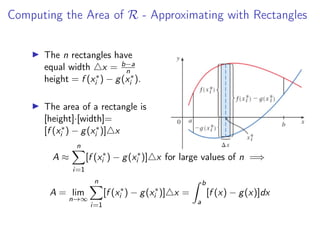 Computing the Area of R - Approximating with Rectangles
▶ The n rectangles have
equal width △x = b−a
n
height = f (x∗
i ) − g(x∗
i ).
▶ The area of a rectangle is
[height]·[width]=
[f (x∗
i ) − g(x∗
i )]△x
A ≈
n
X
i=1
[f (x∗
i ) − g(x∗
i )]△x for large values of n =⇒
A = lim
n→∞
n
X
i=1
[f (x∗
i ) − g(x∗
i )]△x =
Z b
a
[f (x) − g(x)]dx
 