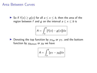 Area Between Curves
▶ So if f (x) ≥ g(x) for all a ≤ x ≤ b, then the area of the
region between f and g on the interval a ≤ x ≤ b is
A =
Z b
a
[f (x) − g(x)]dx
▶ Denoting the top function by yTop or yT , and the bottom
function by yBottom or yB we have
A =
Z b
a
[yT − yB]dx
 