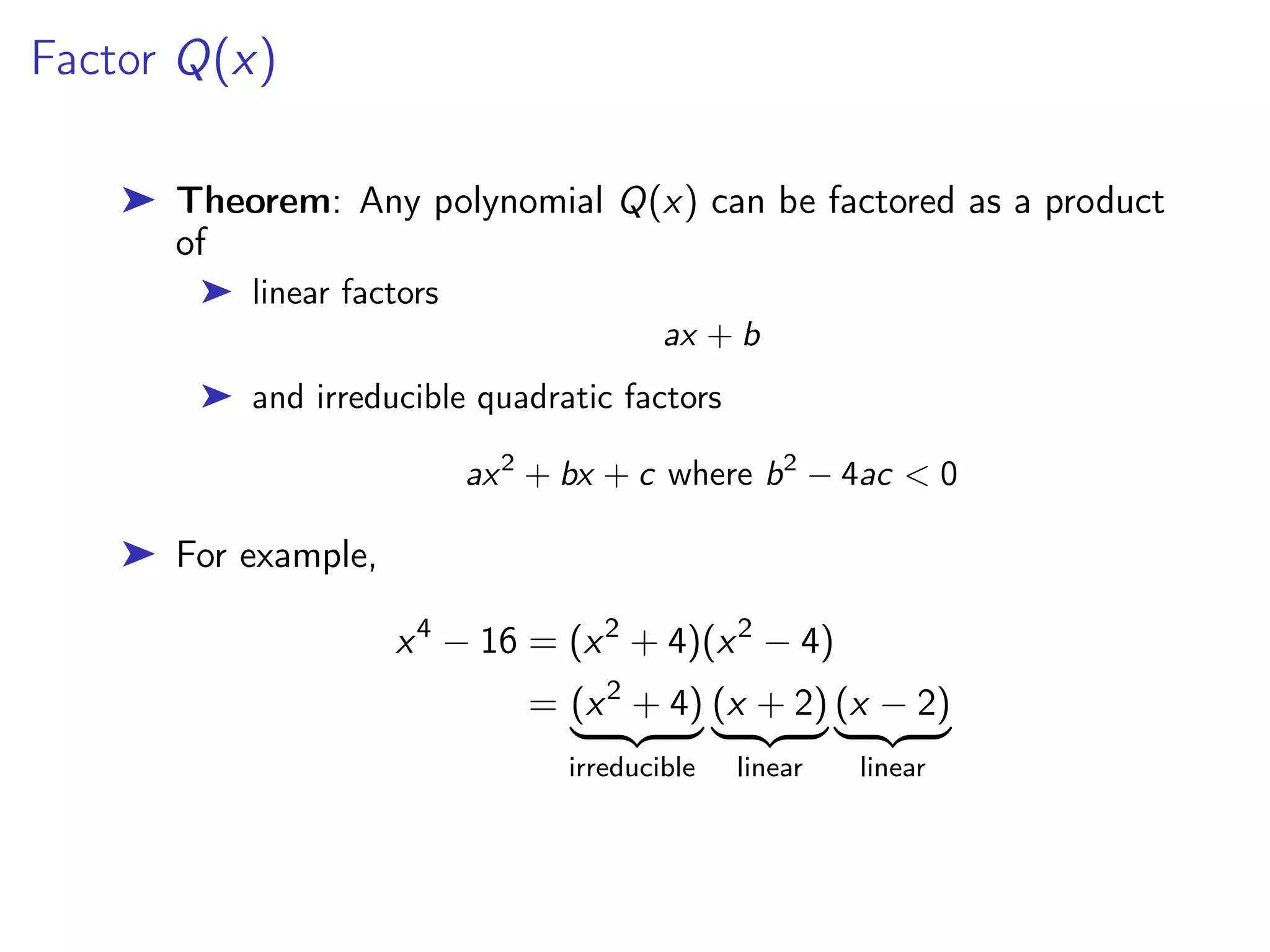 Factor Q(x)
➤ Theorem: Any polynomial Q(x) can be factored as a product
of
➤ linear factors
ax + b
➤ and irreducible quadratic factors
ax2
+ bx + c where b2
− 4ac < 0
➤ For example,
x4
− 16 = (x2
+ 4)(x2
− 4)
= (x2
+ 4)
| {z }
irreducible
(x + 2)
| {z }
linear
(x − 2)
| {z }
linear
 
