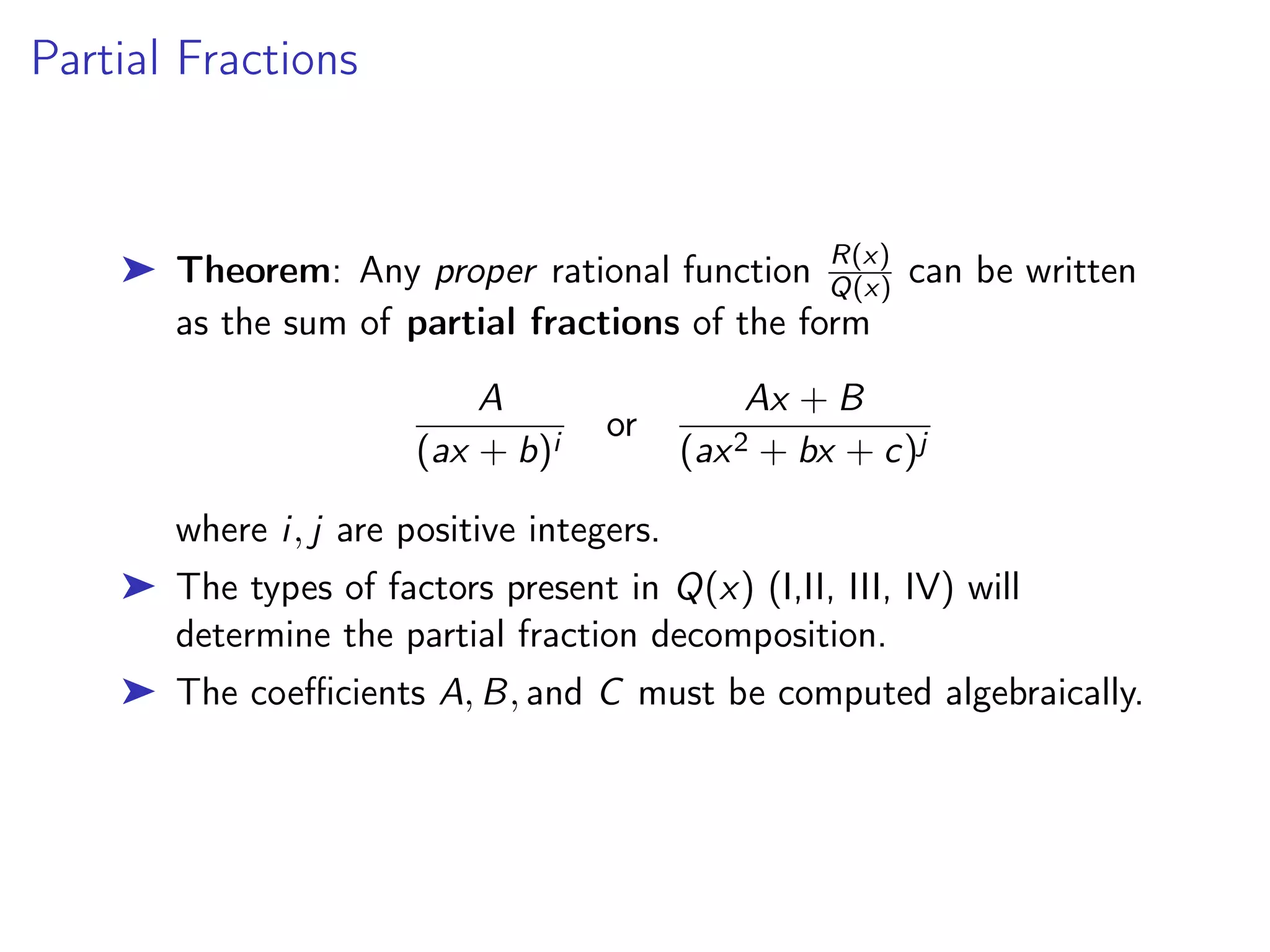 Partial Fractions
➤ Theorem: Any proper rational function R(x)
Q(x) can be written
as the sum of partial fractions of the form
A
(ax + b)i
or
Ax + B
(ax2 + bx + c)j
where i, j are positive integers.
➤ The types of factors present in Q(x) (I,II, III, IV) will
determine the partial fraction decomposition.
➤ The coefficients A, B, and C must be computed algebraically.
 