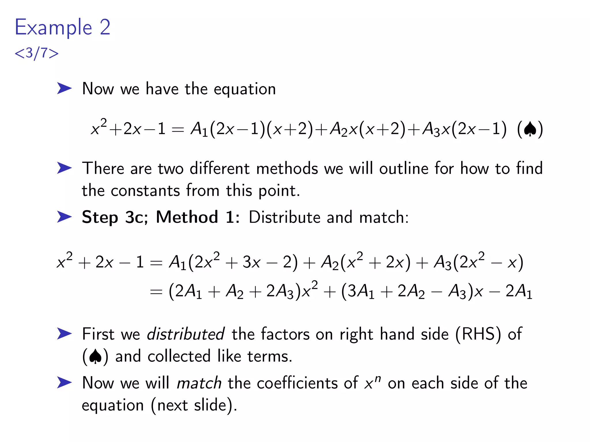 Example 2
3/7
➤ Now we have the equation
x2
+2x−1 = A1(2x−1)(x+2)+A2x(x+2)+A3x(2x−1) (♠)
➤ There are two different methods we will outline for how to find
the constants from this point.
➤ Step 3c; Method 1: Distribute and match:
x2
+ 2x − 1 = A1(2x2
+ 3x − 2) + A2(x2
+ 2x) + A3(2x2
− x)
= (2A1 + A2 + 2A3)x2
+ (3A1 + 2A2 − A3)x − 2A1
➤ First we distributed the factors on right hand side (RHS) of
(♠) and collected like terms.
➤ Now we will match the coefficients of xn on each side of the
equation (next slide).
 