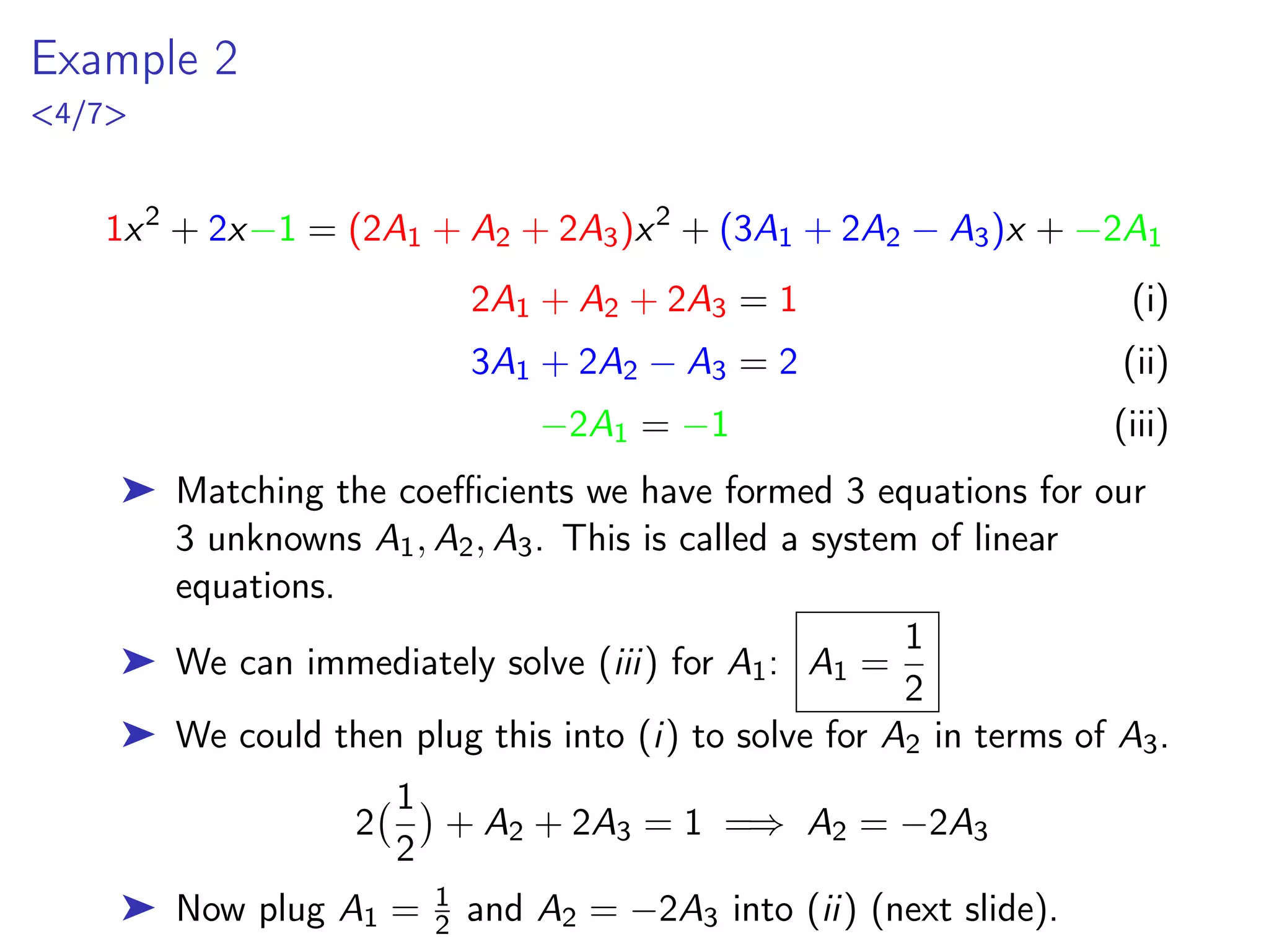Example 2
4/7
1x2
+ 2x−1 = (2A1 + A2 + 2A3)x2
+ (3A1 + 2A2 − A3)x + −2A1
2A1 + A2 + 2A3 = 1 (i)
3A1 + 2A2 − A3 = 2 (ii)
−2A1 = −1 (iii)
➤ Matching the coefficients we have formed 3 equations for our
3 unknowns A1, A2, A3. This is called a system of linear
equations.
➤ We can immediately solve (iii) for A1: A1 =
1
2
➤ We could then plug this into (i) to solve for A2 in terms of A3.
2
1
2

+ A2 + 2A3 = 1 =⇒ A2 = −2A3
➤ Now plug A1 = 1
2 and A2 = −2A3 into (ii) (next slide).
 