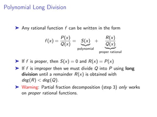 Polynomial Long Division
➤ Any rational function f can be written in the form
f (x) =
P(x)
Q(x)
= S(x)
|{z}
polynomial
+
R(x)
Q(x)
| {z }
proper rational
➤ If f is proper, then S(x) = 0 and R(x) = P(x)
➤ If f is improper then we must divide Q into P using long
division until a remainder R(x) is obtained with
deg(R) < deg(Q).
➤ Warning: Partial fraction decomposition (step 3) only works
on proper rational functions.
 