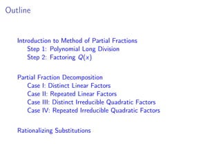 Outline
Introduction to Method of Partial Fractions
Step 1: Polynomial Long Division
Step 2: Factoring Q(x)
Partial Fraction Decomposition
Case I: Distinct Linear Factors
Case II: Repeated Linear Factors
Case III: Distinct Irreducible Quadratic Factors
Case IV: Repeated Irreducible Quadratic Factors
Rationalizing Substitutions
 