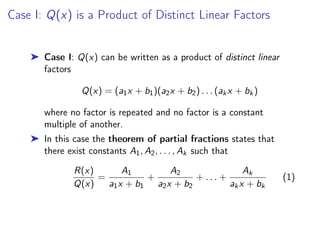 Case I: Q(x) is a Product of Distinct Linear Factors
➤ Case I: Q(x) can be written as a product of distinct linear
factors
Q(x) = (a1x + b1)(a2x + b2) . . . (akx + bk)
where no factor is repeated and no factor is a constant
multiple of another.
➤ In this case the theorem of partial fractions states that
there exist constants A1, A2, . . . , Ak such that
R(x)
Q(x)
=
A1
a1x + b1
+
A2
a2x + b2
+ . . . +
Ak
akx + bk
(1)
 