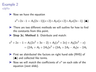 Example 2
3/7
➤ Now we have the equation
x2
+2x−1 = A1(2x−1)(x+2)+A2x(x+2)+A3x(2x−1) (♠)
➤ There are two different methods we will outline for how to find
the constants from this point.
➤ Step 3c; Method 1: Distribute and match:
x2
+ 2x − 1 = A1(2x2
+ 3x − 2) + A2(x2
+ 2x) + A3(2x2
− x)
= (2A1 + A2 + 2A3)x2
+ (3A1 + 2A2 − A3)x − 2A1
➤ First we distributed the factors on right hand side (RHS) of
(♠) and collected like terms.
➤ Now we will match the coefficients of xn on each side of the
equation (next slide).
 