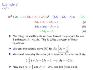 Example 2
4/7
1x2
+ 2x−1 = (2A1 + A2 + 2A3)x2
+ (3A1 + 2A2 − A3)x + −2A1
2A1 + A2 + 2A3 = 1 (i)
3A1 + 2A2 − A3 = 2 (ii)
−2A1 = −1 (iii)
➤ Matching the coefficients we have formed 3 equations for our
3 unknowns A1, A2, A3. This is called a system of linear
equations.
➤ We can immediately solve (iii) for A1: A1 =
1
2
➤ We could then plug this into (i) to solve for A2 in terms of A3.
2
1
2

+ A2 + 2A3 = 1 =⇒ A2 = −2A3
➤ Now plug A1 = 1
2 and A2 = −2A3 into (ii) (next slide).
 