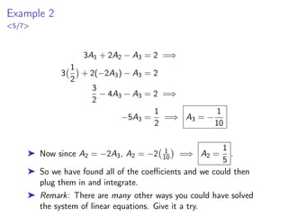Example 2
5/7
3A1 + 2A2 − A3 = 2 =⇒
3
1
2

+ 2(−2A3) − A3 = 2
3
2
− 4A3 − A3 = 2 =⇒
−5A3 =
1
2
=⇒ A3 = −
1
10
➤ Now since A2 = −2A3, A2 = −2 1
10

=⇒ A2 =
1
5
.
➤ So we have found all of the coefficients and we could then
plug them in and integrate.
➤ Remark: There are many other ways you could have solved
the system of linear equations. Give it a try.
 