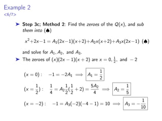 Example 2
6/7
➤ Step 3c; Method 2: Find the zeroes of the Q(x), and sub
them into (♠)
x2
+2x−1 = A1(2x−1)(x+2)+A2x(x+2)+A3x(2x−1) (♠)
and solve for A1, A2, and A3.
➤ The zeroes of (x)(2x − 1)(x + 2) are x = 0, 1
2, and − 2
(x = 0) : −1 = −2A1 =⇒ A1 =
1
2
(x =
1
2
) :
1
4
= A2
1
2
(
1
2
+ 2) =
5A2
4
=⇒ A2 =
1
5
(x = −2) : −1 = A3(−2)(−4 − 1) = 10 =⇒ A3 = −
1
10
 