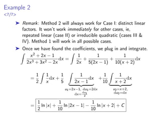 Example 2
7/7
➤ Remark: Method 2 will always work for Case I: distinct linear
factors. It won’t work immediately for other cases, ie,
repeated linear (case II) or irreducible quadratic (cases III 
IV). Method 1 will work in all possible cases.
➤ Once we have found the coefficients, we plug in and integrate.
Z
x2 + 2x − 1
2x3 + 3x2 − 2x
dx =
Z
1
2x
+
1
5(2x − 1)
+
1
10(x + 2)
dx
=
1
2
Z
1
x
dx +
1
5
Z
1
2x − 1
dx
| {z }
u1=2x−1, du1=2dx
dx=
du1
2
+
1
10
Z
1
x + 2
dx
| {z }
u2=x+2,
du2=dx
=
1
2
ln |x| +
1
10
ln |2x − 1| −
1
10
ln |x + 2| + C
 