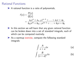 Rational Functions
➤ A rational function is a ratio of polynomials.
f (x) =
P(x)
Q(x)
=
anxn + an−1xn−1 + . . . + a1x + a0
bmxm + bm−1xm−1 + . . . + b1x + b0
➤ In this section we will learn that any given rational function
can be broken down into a set of standard integrals, each of
which can be computed routinely.
➤ As a warmup exercise, compute the following standard
integrals:
Z
A
x + a
dx (a)
Z
B
(x + a)2
dx (b)
 