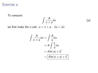 Exercise a
To compute Z
A
x + a
dx (a)
we first make the u sub: u = x + a, du = dx
Z
A
x + a
dx =
Z
A
u
du
= A
Z
1
u
du
= A ln |u| + C
= A ln |x + a| + C
 