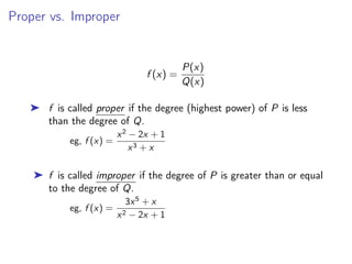 Proper vs. Improper
f (x) =
P(x)
Q(x)
➤ f is called proper if the degree (highest power) of P is less
than the degree of Q.
eg, f (x) =
x2
− 2x + 1
x3 + x
➤ f is called improper if the degree of P is greater than or equal
to the degree of Q.
eg, f (x) =
3x5
+ x
x2 − 2x + 1
 