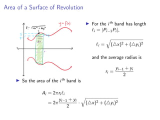 Area of a Surface of Revolution
▶ For the ith band has length
ℓi = |Pi−1Pi |,
ℓi =
q
(△x)2 + (△yi )2
and the average radius is
ri =
yi−1 + yi
2
▶ So the area of the ith band is
Ai = 2πri ℓi
= 2π
yi−1 + yi
2
·
q
(△x)2 + (△yi )2
 