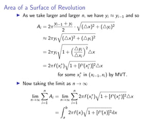 Area of a Surface of Revolution
▶ As we take larger and larger n, we have yi ≈ yi−1 and so
Ai = 2π
yi−1 + yi
2
·
q
(△x)2 + (△yi )2
≈ 2πyi
q
(△x)2 + (△yi )2
= 2πyi
s
1 +
△yi
△xi
2
△x
= 2πf (x∗
i )
q
1 + [f ′(x∗
i )]2△x
for some x∗
i in (xi−1, xi ) by MVT.
▶ Now taking the limit as n → ∞
lim
n→∞
n
X
i=1
Ai = lim
n→∞
n
X
i=1
2πf (x∗
i )
q
1 + [f ′(x∗
i )]2△x
=
Z b
a
2πf (x)
q
1 + [f ′(x)]2dx
 