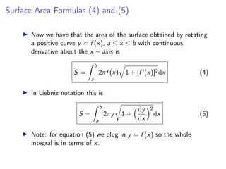 Surface Area Formulas (4) and (5)
▶ Now we have that the area of the surface obtained by rotating
a positive curve y = f (x), a ≤ x ≤ b with continuous
derivative about the x − axis is
S =
Z b
a
2πf (x)
q
1 + [f ′(x)]2dx (4)
▶ In Liebniz notation this is
S =
Z b
a
2πy
r
1 +
dy
dx
2
dx (5)
▶ Note: for equation (5) we plug in y = f (x) so the whole
integral is in terms of x.
 