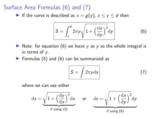 Surface Area Formulas (6) and (7)
▶ If the curve is described as x = g(y), c ≤ y ≤ d then
S =
Z d
c
2πy
s
1 +
dx
dy
2
dy (6)
▶ Note: for equation (6) we leave y as y so the whole integral is
in terms of y.
▶ Formulas (5) and (6) can be summarized as
S =
Z
2πyds (7)
where we can use either
ds =
r
1 +
dy
dx
2
dx
| {z }
if using (5)
or ds =
s
1 +
dx
dy
2
dy
| {z }
if using (6)
 